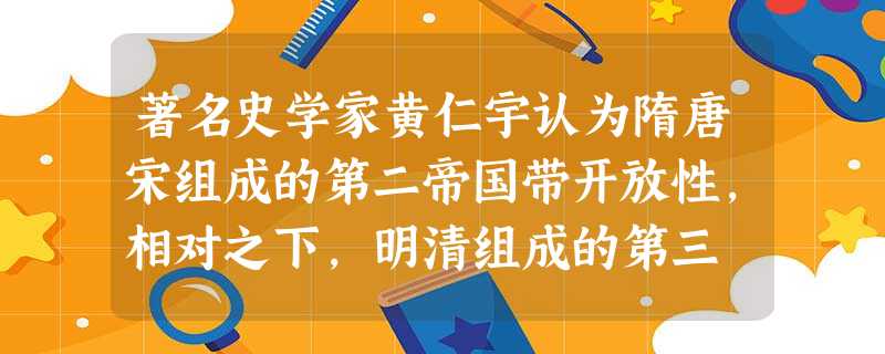 著名史学家黄仁宇认为隋唐宋组成的第二帝国带开放性,相对之下,明清组成的第三 著名史学家黄仁宇认为隋唐宋组成的第二帝国带开放性,相对之下,明清组成的第三