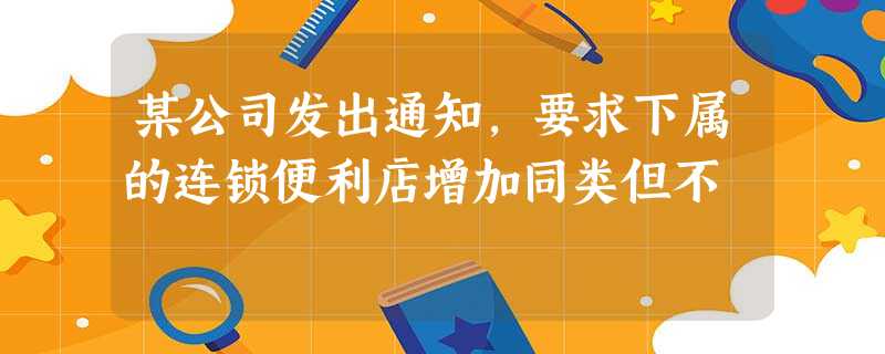 某公司发出通知,要求下属的连锁便利店增加同类但不 某公司发出通知,要求下属的连锁便利店增加同类但不
