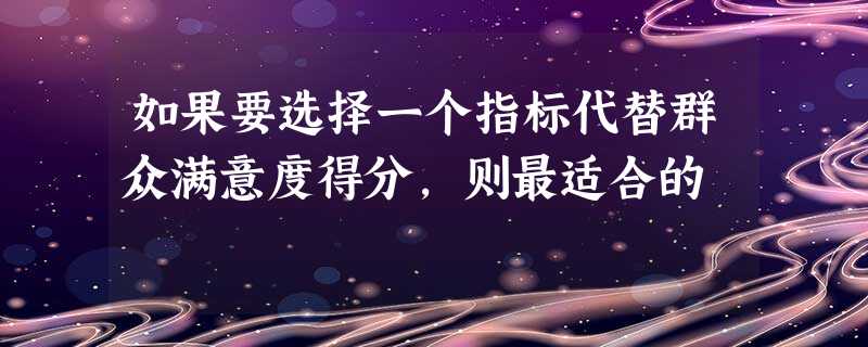 如果要选择一个指标代替群众满意度得分,则最适合的 如果要选择一个指标代替群众满意度得分,则最适合的