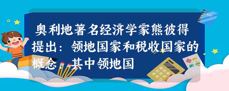 奥利地著名经济学家熊彼得提出:领地国家和税收国家的概念,其中领地国 奥利地著名经济学家熊彼得提出:领地国家和税收国家的概念,其中领地国