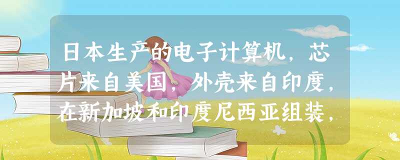 日本生产的电子计算机,芯片来自美国,外壳来自印度,在新加坡和印度尼西亚组装, 日本生产的电子计算机,芯片来自美国,外壳来自印度,在新加坡和印度尼西亚组装,