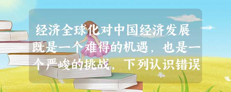 经济全球化对中国经济发展既是一个难得的机遇,也是一个严峻的挑战,下列认识错误 经济全球化对中国经济发展既是一个难得的机遇,也是一个严峻的挑战,下列认识错误