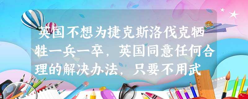 英国不想为捷克斯洛伐克牺牲一兵一卒,英国同意任何合理的解决办法,只要不用武 英国不想为捷克斯洛伐克牺牲一兵一卒,英国同意任何合理的解决办法,只要不用武
