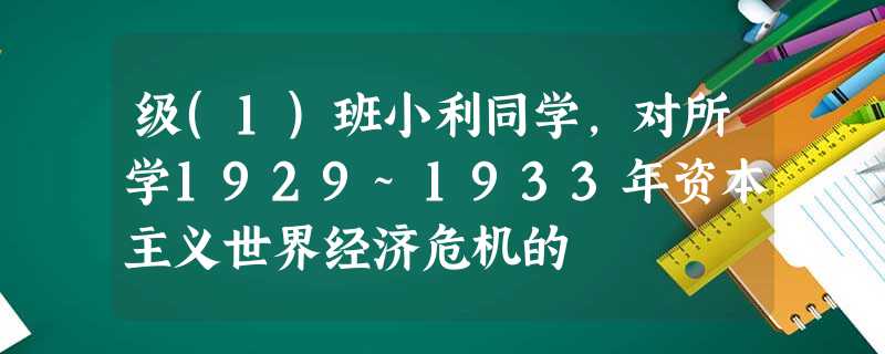 级(1)班小利同学,对所学1929~1933年资本主义世界经济危机的 级(1)班小利同学,对所学1929~1933年资本主义世界经济危机的