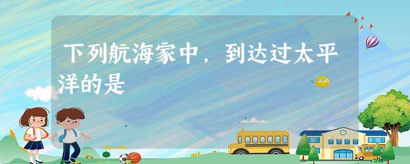 下列航海家中,到达过太平洋的是 下列航海家中,到达过太平洋的是