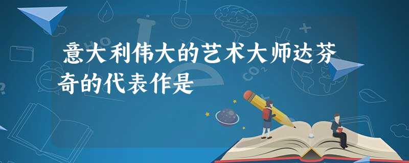 意大利伟大的艺术大师达芬奇的代表作是 意大利伟大的艺术大师达芬奇的代表作是