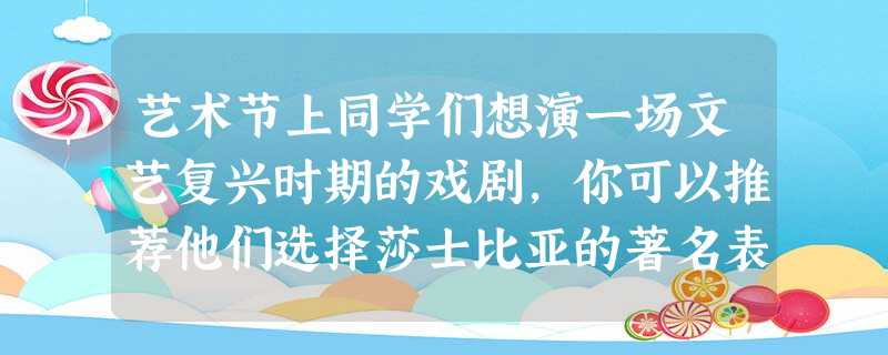 艺术节上同学们想演一场文艺复兴时期的戏剧,你可以推荐他们选择莎士比亚的著名表 艺术节上同学们想演一场文艺复兴时期的戏剧,你可以推荐他们选择莎士比亚的著名表