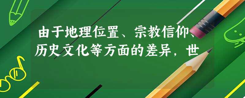 由于地理位置、宗教信仰、历史文化等方面的差异,世 由于地理位置、宗教信仰、历史文化等方面的差异,世