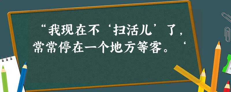 “我现在不‘扫活儿’了,常常停在一个地方等客。‘ “我现在不‘扫活儿’了,常常停在一个地方等客。‘