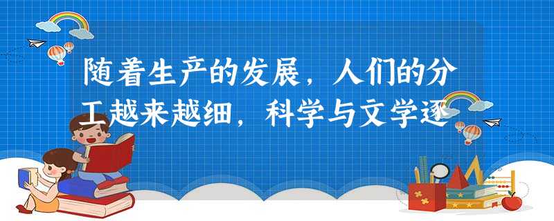 随着生产的发展,人们的分工越来越细,科学与文学逐 随着生产的发展,人们的分工越来越细,科学与文学逐
