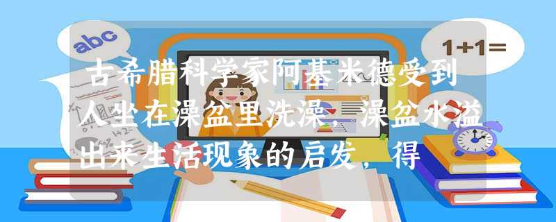 古希腊科学家阿基米德受到人坐在澡盆里洗澡,澡盆水溢出来生活现象的启发,得 古希腊科学家阿基米德受到人坐在澡盆里洗澡,澡盆水溢出来生活现象的启发,得