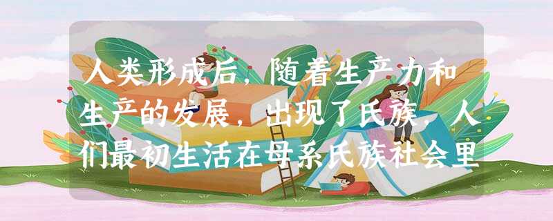 人类形成后,随着生产力和生产的发展,出现了氏族,人们最初生活在母系氏族社会里 人类形成后,随着生产力和生产的发展,出现了氏族,人们最初生活在母系氏族社会里
