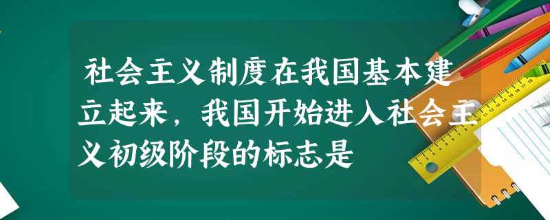 社会主义制度在我国基本建立起来,我国开始进入社会主义初级阶段的标志是 社会主义制度在我国基本建立起来,我国开始进入社会主义初级阶段的标志是