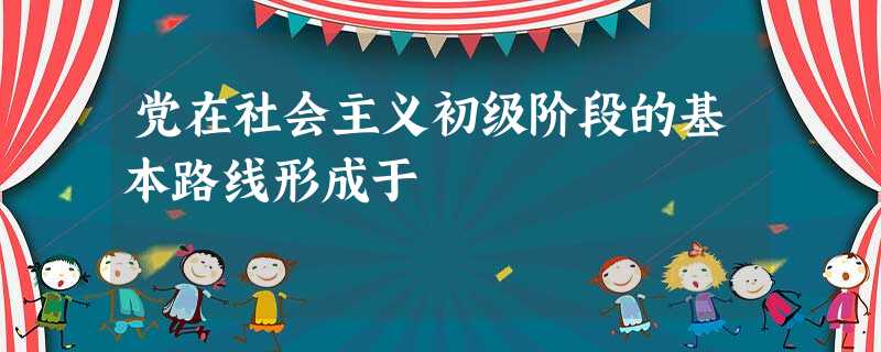 党在社会主义初级阶段的基本路线形成于 党在社会主义初级阶段的基本路线形成于