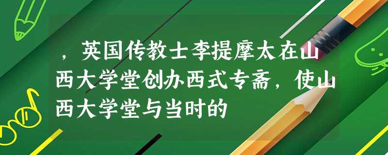 ,英国传教士李提摩太在山西大学堂创办西式专斋,使山西大学堂与当时的 ,英国传教士李提摩太在山西大学堂创办西式专斋,使山西大学堂与当时的