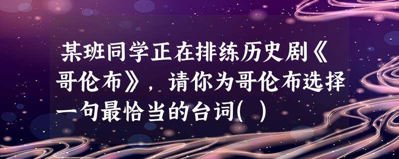 某班同学正在排练历史剧《哥伦布》,请你为哥伦布选择一句最恰当的台词() 某班同学正在排练历史剧《哥伦布》,请你为哥伦布选择一句最恰当的台词()
