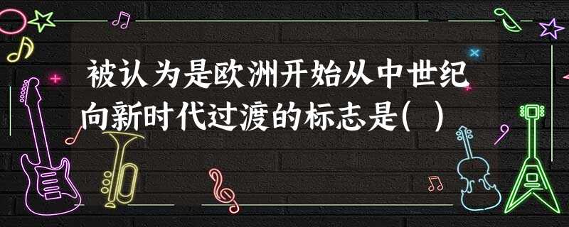 被认为是欧洲开始从中世纪向新时代过渡的标志是() 被认为是欧洲开始从中世纪向新时代过渡的标志是()