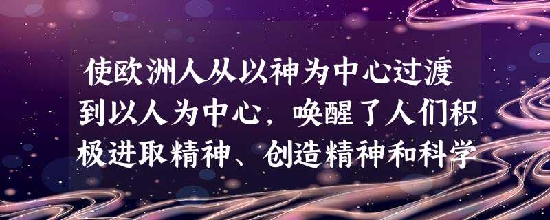 使欧洲人从以神为中心过渡到以人为中心,唤醒了人们积极进取精神、创造精神和科学 使欧洲人从以神为中心过渡到以人为中心,唤醒了人们积极进取精神、创造精神和科学