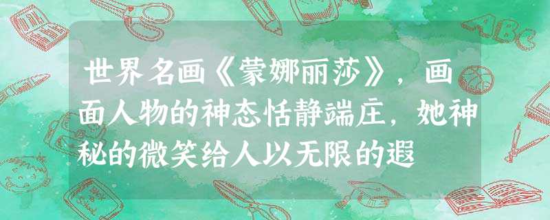 世界名画《蒙娜丽莎》,画面人物的神态恬静端庄,她神秘的微笑给人以无限的遐 世界名画《蒙娜丽莎》,画面人物的神态恬静端庄,她神秘的微笑给人以无限的遐