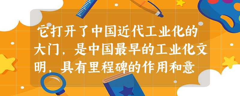 它打开了中国近代工业化的大门,是中国最早的工业化文明,具有里程碑的作用和意 它打开了中国近代工业化的大门,是中国最早的工业化文明,具有里程碑的作用和意
