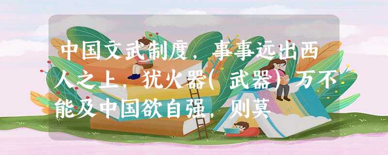 中国文武制度,事事远出西人之上,犹火器(武器)万不能及中国欲自强,则莫 中国文武制度,事事远出西人之上,犹火器(武器)万不能及中国欲自强,则莫