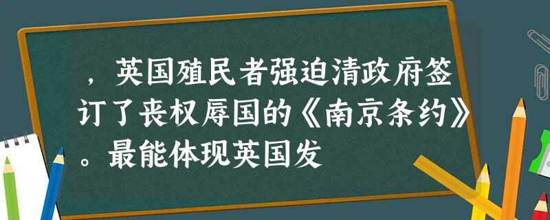 ,英国殖民者强迫清政府签订了丧权辱国的《南京条约》。最能体现英国发 ,英国殖民者强迫清政府签订了丧权辱国的《南京条约》。最能体现英国发