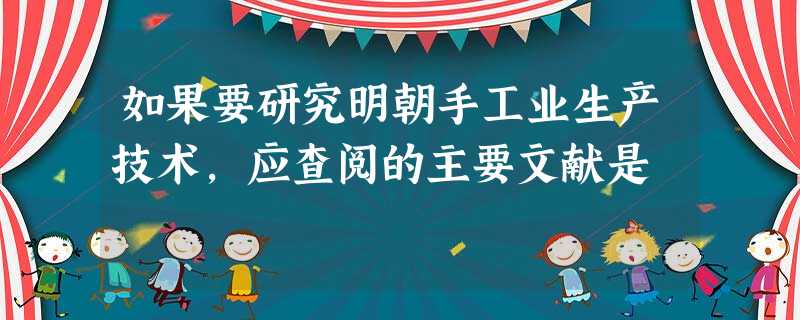 如果要研究明朝手工业生产技术,应查阅的主要文献是 如果要研究明朝手工业生产技术,应查阅的主要文献是