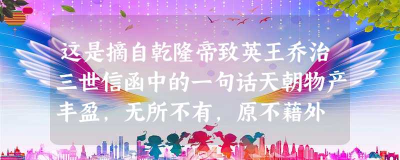 这是摘自乾隆帝致英王乔治三世信函中的一句话天朝物产丰盈,无所不有,原不藉外 这是摘自乾隆帝致英王乔治三世信函中的一句话天朝物产丰盈,无所不有,原不藉外