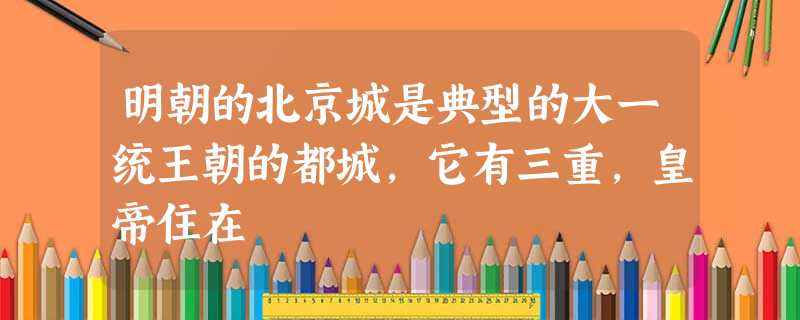 明朝的北京城是典型的大一统王朝的都城,它有三重,皇帝住在 明朝的北京城是典型的大一统王朝的都城,它有三重,皇帝住在
