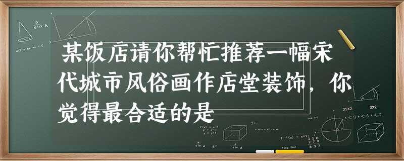 某饭店请你帮忙推荐一幅宋代城市风俗画作店堂装饰,你觉得最合适的是 某饭店请你帮忙推荐一幅宋代城市风俗画作店堂装饰,你觉得最合适的是
