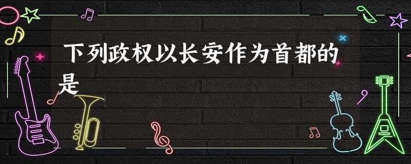 下列政权以长安作为首都的是 下列政权以长安作为首都的是
