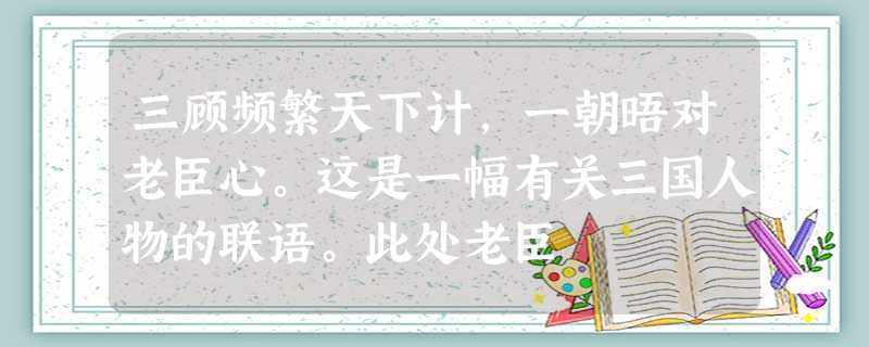 三顾频繁天下计,一朝晤对老臣心。这是一幅有关三国人物的联语。此处老臣 三顾频繁天下计,一朝晤对老臣心。这是一幅有关三国人物的联语。此处老臣