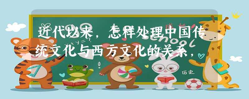 近代以来,怎样处理中国传统文化与西方文化的关系, 近代以来,怎样处理中国传统文化与西方文化的关系,