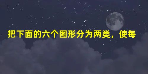 把下面的六个图形分为两类,使每一类都有各自的共同 把下面的六个图形分为两类,使每一类都有各自的共同