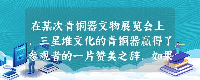 在某次青铜器文物展览会上,三星堆文化的青铜器赢得了参观者的一片赞美之辞。如果 在某次青铜器文物展览会上,三星堆文化的青铜器赢得了参观者的一片赞美之辞。如果