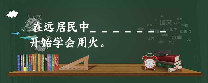 在远居民中_______开始学会用火。 在远居民中_______开始学会用火。