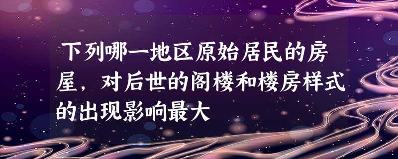 下列哪一地区原始居民的房屋,对后世的阁楼和楼房样式的出现影响最大 下列哪一地区原始居民的房屋,对后世的阁楼和楼房样式的出现影响最大