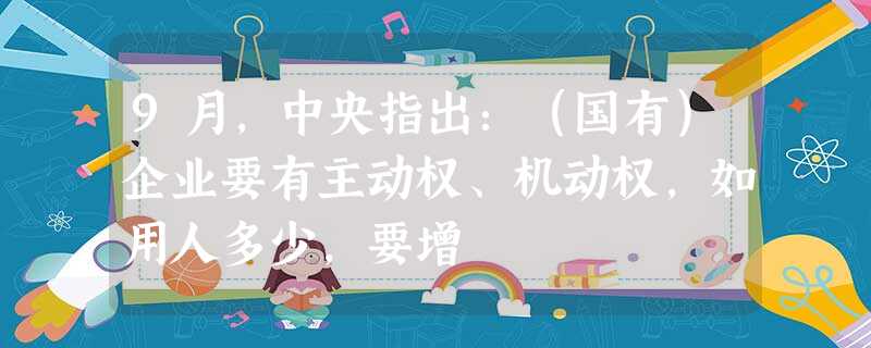 9月,中央指出:(国有)企业要有主动权、机动权,如用人多少,要增 9月,中央指出:(国有)企业要有主动权、机动权,如用人多少,要增