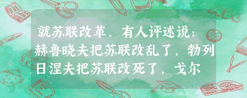 就苏联改革,有人评述说:赫鲁晓夫把苏联改乱了,勃列日涅夫把苏联改死了,戈尔 就苏联改革,有人评述说:赫鲁晓夫把苏联改乱了,勃列日涅夫把苏联改死了,戈尔