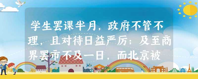 学生罢课半月,政府不管不理,且对待日益严厉;及至商界罢市不及一日,而北京被 学生罢课半月,政府不管不理,且对待日益严厉;及至商界罢市不及一日,而北京被