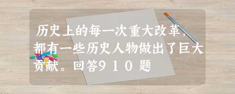 历史上的每一次重大改革,都有一些历史人物做出了巨大贡献。回答910题 历史上的每一次重大改革,都有一些历史人物做出了巨大贡献。回答910题