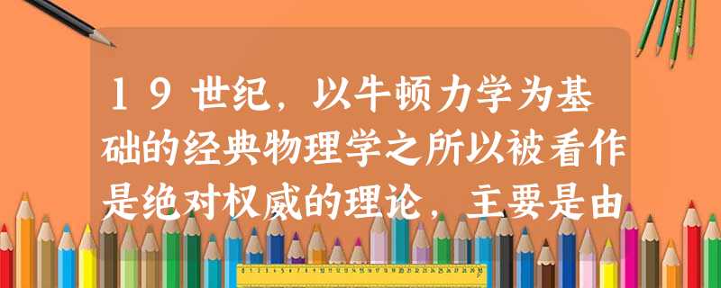 19世纪,以牛顿力学为基础的经典物理学之所以被看作是绝对权威的理论,主要是由 19世纪,以牛顿力学为基础的经典物理学之所以被看作是绝对权威的理论,主要是由