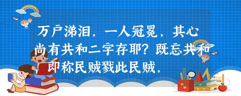万户涕泪,一人冠冕,其心尚有共和二字存耶?既忘共和,即称民贼戮此民贼, 万户涕泪,一人冠冕,其心尚有共和二字存耶?既忘共和,即称民贼戮此民贼,