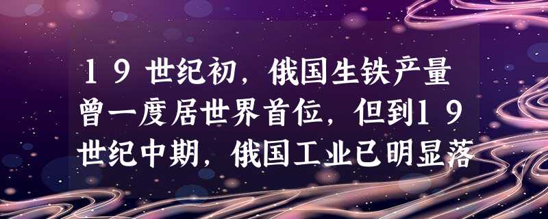 19世纪初,俄国生铁产量曾一度居世界首位,但到19世纪中期,俄国工业已明显落 19世纪初,俄国生铁产量曾一度居世界首位,但到19世纪中期,俄国工业已明显落