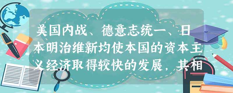 美国内战、德意志统一、日本明治维新均使本国的资本主义经济取得较快的发展,其相 美国内战、德意志统一、日本明治维新均使本国的资本主义经济取得较快的发展,其相