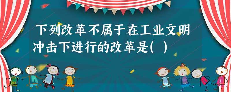下列改革不属于在工业文明冲击下进行的改革是() 下列改革不属于在工业文明冲击下进行的改革是()