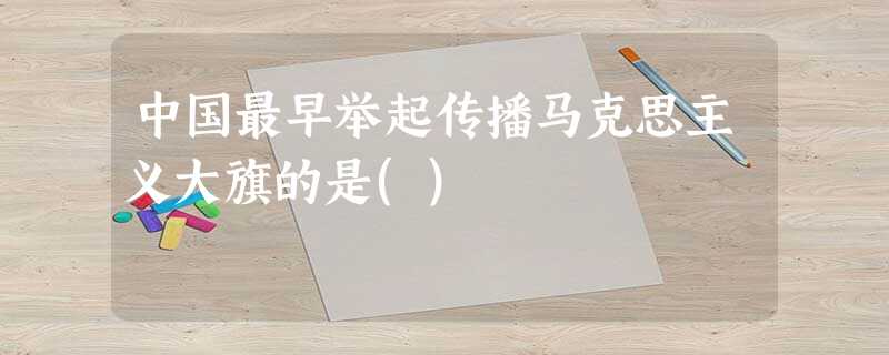 中国最早举起传播马克思主义大旗的是() 中国最早举起传播马克思主义大旗的是()