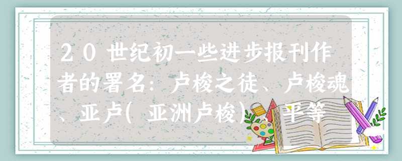 20世纪初一些进步报刊作者的署名:卢梭之徒、卢梭魂、亚卢(亚洲卢梭)、平等 20世纪初一些进步报刊作者的署名:卢梭之徒、卢梭魂、亚卢(亚洲卢梭)、平等