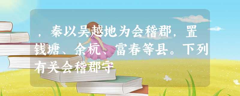 ,秦以吴越地为会稽郡,置钱塘、余杭、富春等县。下列有关会稽郡守 ,秦以吴越地为会稽郡,置钱塘、余杭、富春等县。下列有关会稽郡守