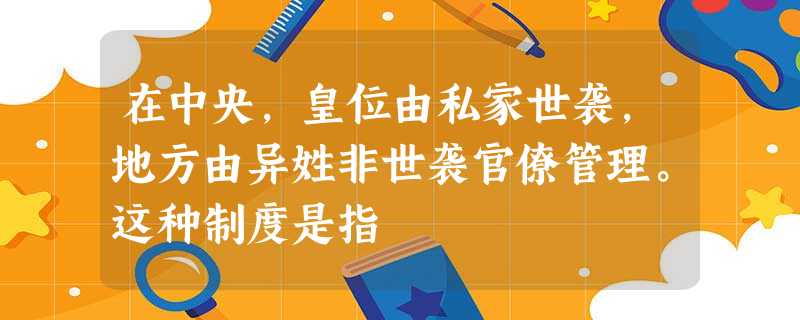 在中央,皇位由私家世袭,地方由异姓非世袭官僚管理。这种制度是指 在中央,皇位由私家世袭,地方由异姓非世袭官僚管理。这种制度是指